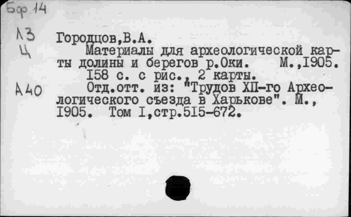 ﻿Городцов,В.А.
Материалы для археологической карты долины и берегов р.Оки. М.,1905. 158 с. с рис., 2 карты.
Отд.отт. из: ^Трудов ХП-го Археологического съезда в Харькове". М., 1905. Том I,стр.515-672.